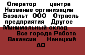 Оператор Call-центра › Название организации ­ Базальт, ООО › Отрасль предприятия ­ Другое › Минимальный оклад ­ 22 000 - Все города Работа » Вакансии   . Ненецкий АО